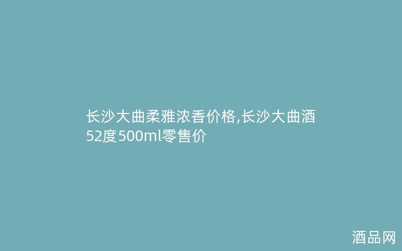 长沙大曲柔雅浓香价格,长沙大曲酒52度500ml零售价