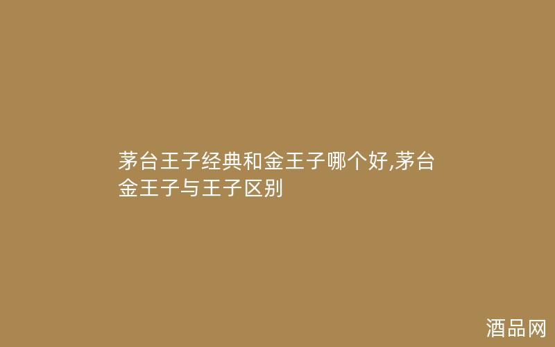 茅台王子经典和金王子哪个好,茅台金王子与王子区别