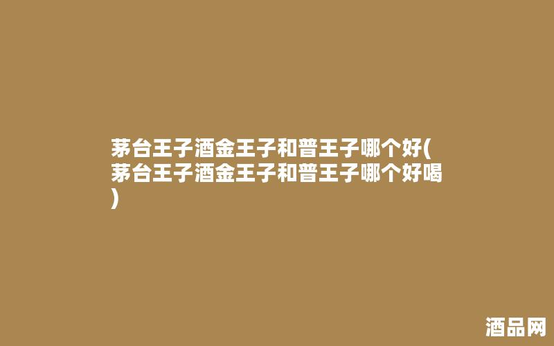 茅台王子酒金王子和普王子哪个好(茅台王子酒金王子和普王子哪个好喝) 茅台王子酒金王子和普王子哪个好(茅台王子酒金王子和普王子哪个好喝)