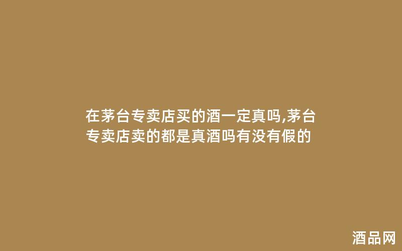 在茅台专卖店买的酒一定真吗,茅台专卖店卖的都是真酒吗有没有假的