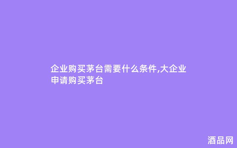 企业购买茅台需要什么条件,大企业申请购买茅台