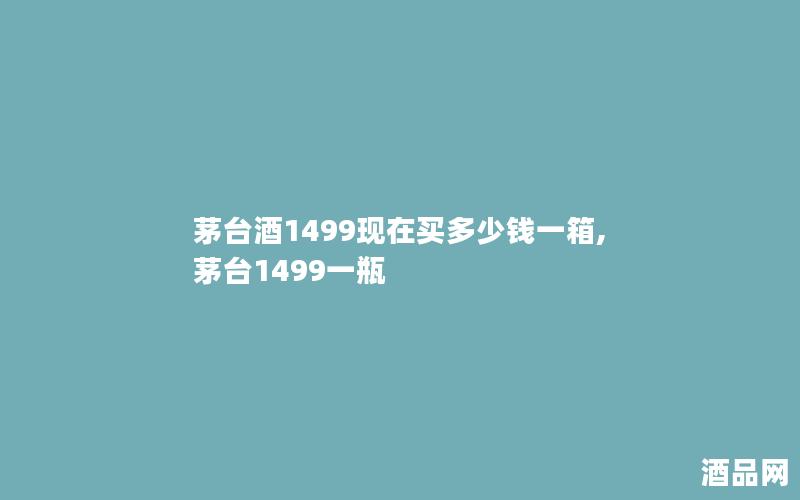 茅台酒1499现在买多少钱一箱,茅台1499一瓶