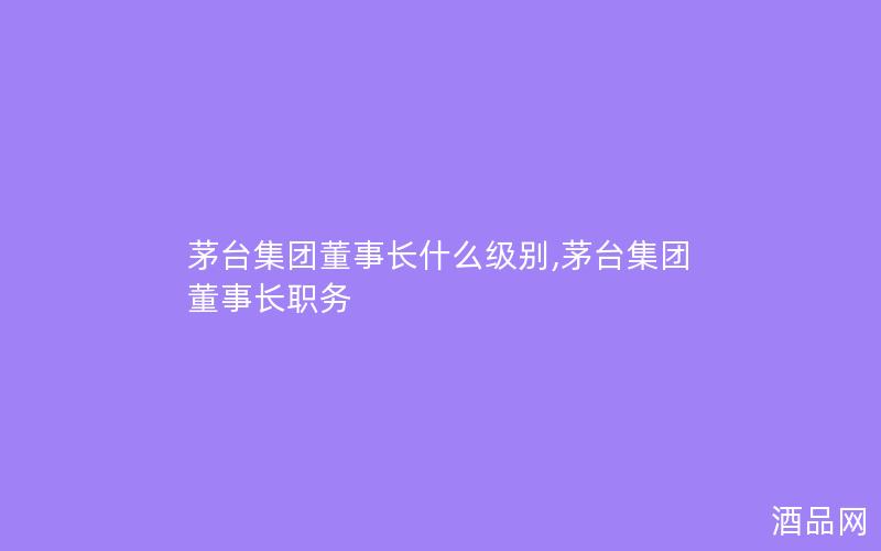 茅台集团董事长什么级别,茅台集团董事长职务 茅台集团董事长什么级别,茅台集团董事长职务