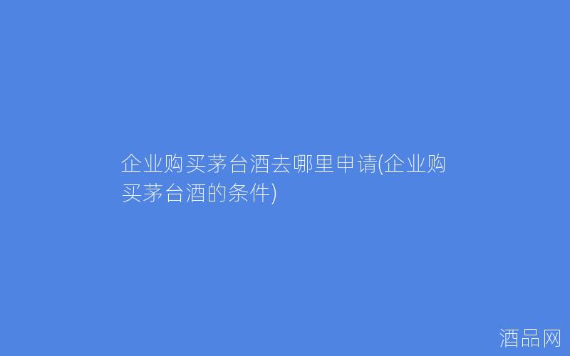 企业购买茅台酒去哪里申请(企业购买茅台酒的条件)