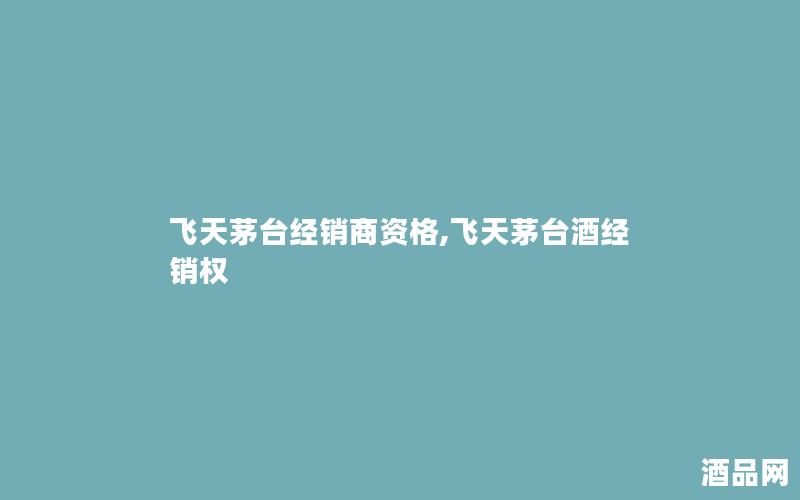 飞天茅台经销商资格,飞天茅台酒经销权 飞天茅台经销商资格,飞天茅台酒经销权