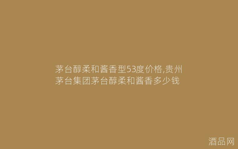 茅台醇柔和酱香型53度价格,贵州茅台集团茅台醇柔和酱香多少钱