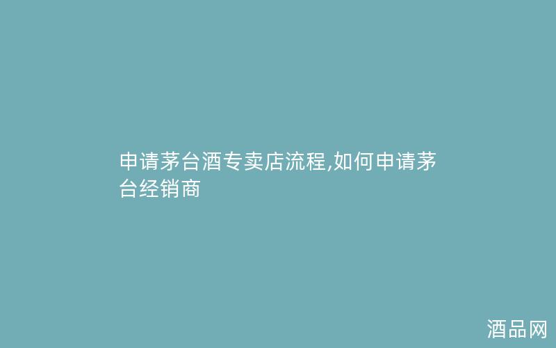 申请茅台酒专卖店流程,如何申请茅台经销商