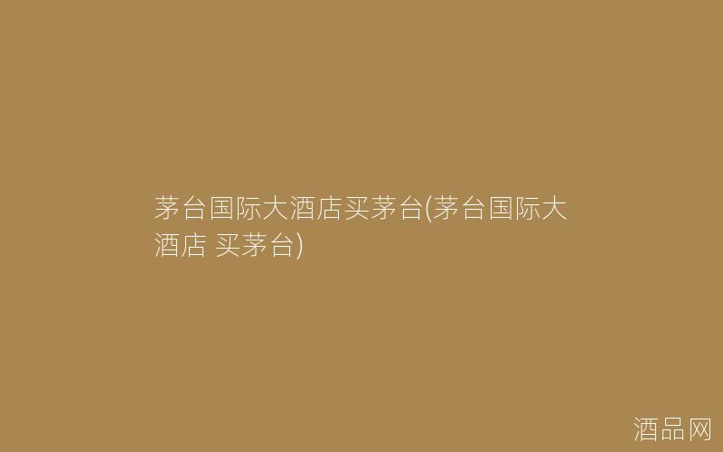 茅台国际大酒店买茅台(茅台国际大酒店 买茅台)