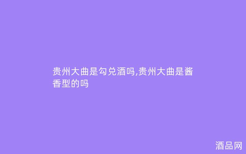 贵州大曲是勾兑酒吗,贵州大曲是酱香型的吗