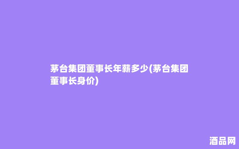 茅台集团董事长年薪多少(茅台集团董事长身价)