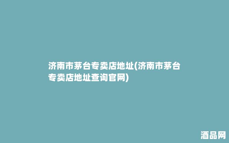 济南市茅台专卖店地址(济南市茅台专卖店地址查询官网)