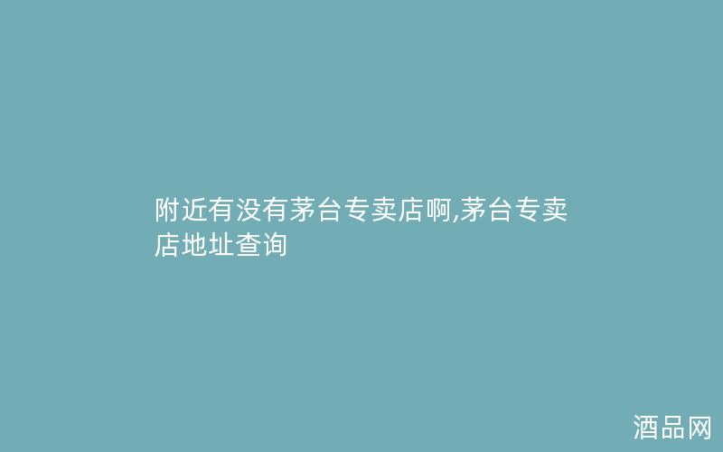 附近有没有茅台专卖店啊,茅台专卖店地址查询 附近有没有茅台专卖店啊,茅台专卖店地址查询