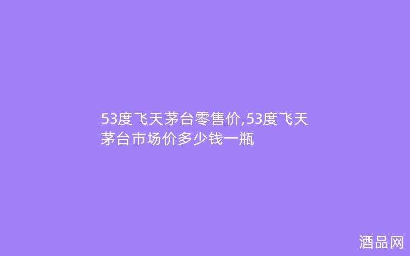 53度飞天茅台零售价,53度飞天茅台市场价多少钱一瓶