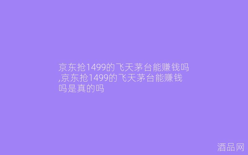 京东抢1499的飞天茅台能赚钱吗,京东抢1499的飞天茅台能赚钱吗是真的吗