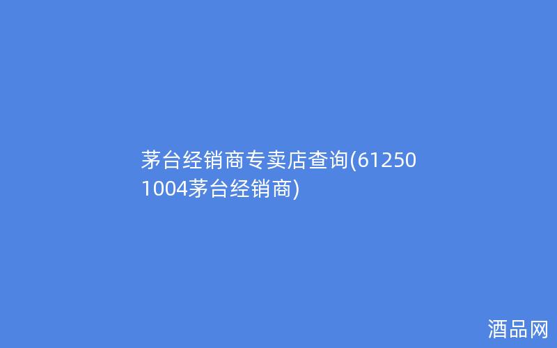 茅台经销商专卖店查询(612501004茅台经销商)
