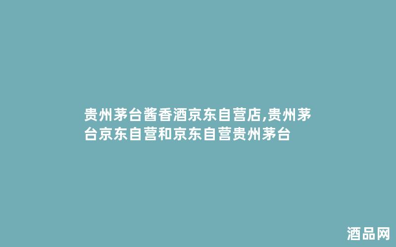 贵州茅台酱香酒京东自营店,贵州茅台京东自营和京东自营贵州茅台