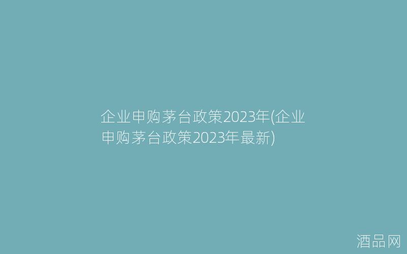 企业申购茅台政策2023年(企业申购茅台政策2023年最新)
