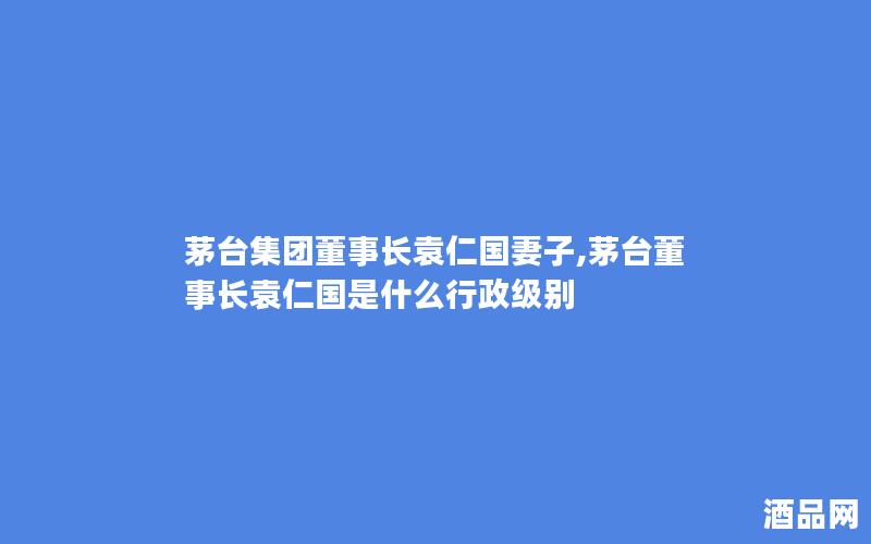 茅台集团董事长袁仁国妻子,茅台董事长袁仁国是什么行政级别