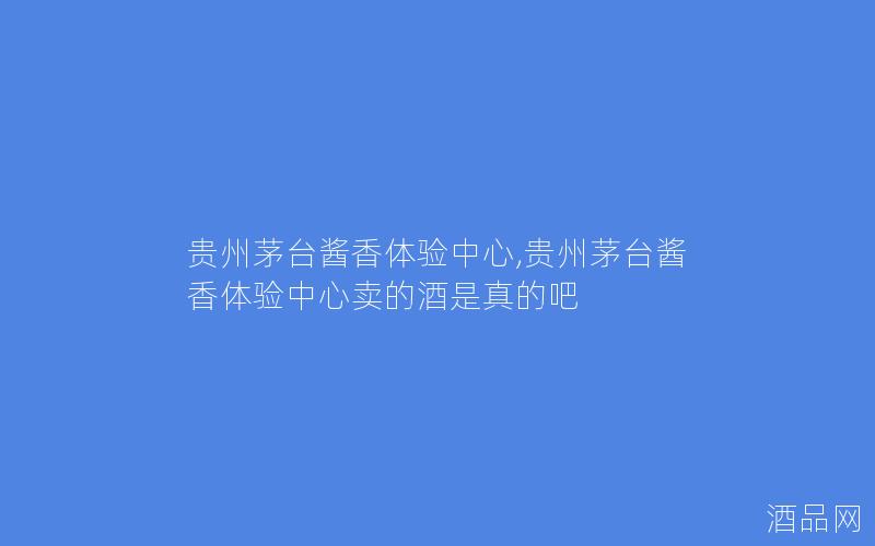 贵州茅台酱香体验中心,贵州茅台酱香体验中心卖的酒是真的吧