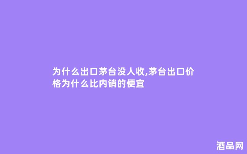 为什么出口茅台没人收,茅台出口价格为什么比内销的便宜