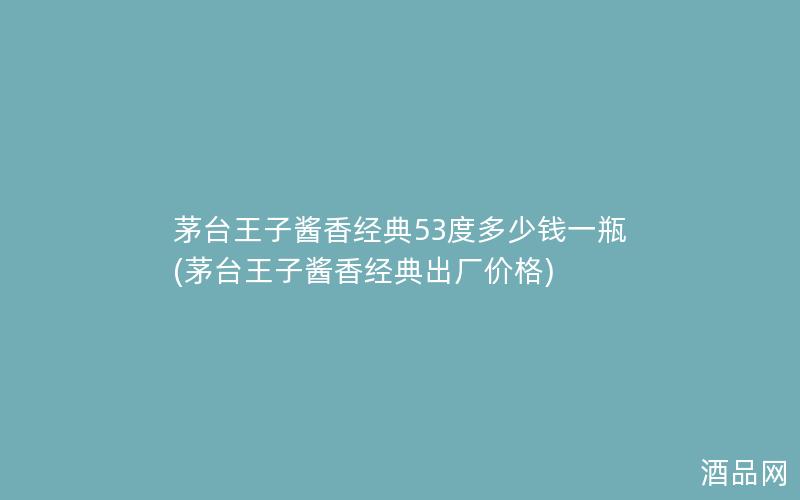 茅台王子酱香经典53度多少钱一瓶(茅台王子酱香经典出厂价格)