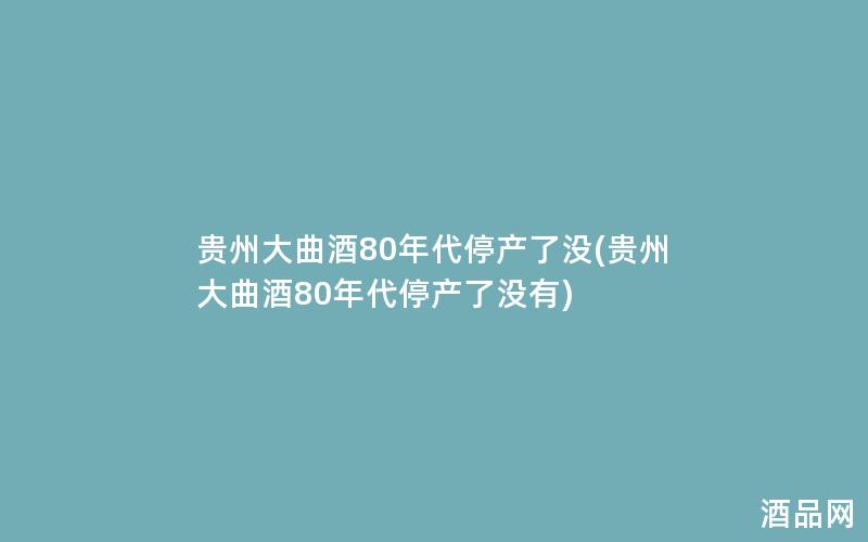 贵州大曲酒80年代停产了没(贵州大曲酒80年代停产了没有)