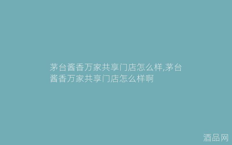 茅台酱香万家共享门店怎么样,茅台酱香万家共享门店怎么样啊