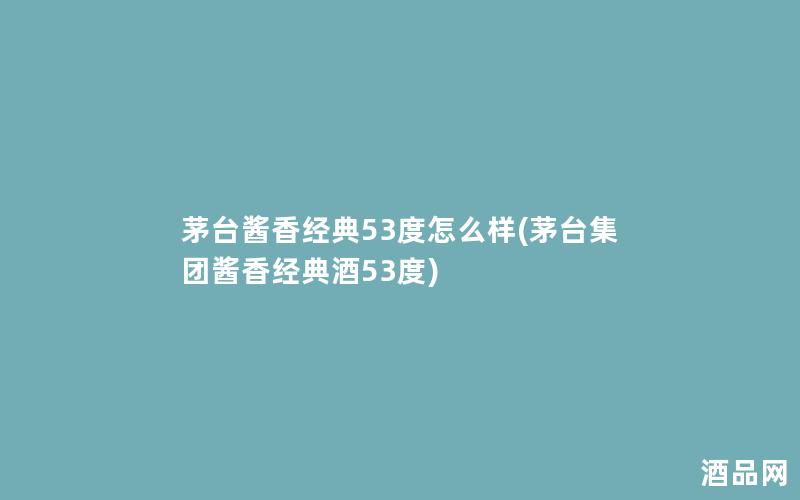 茅台酱香经典53度怎么样(茅台集团酱香经典酒53度)
