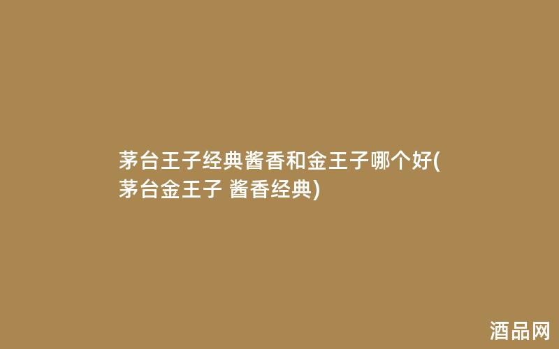 茅台王子经典酱香和金王子哪个好(茅台金王子 酱香经典)