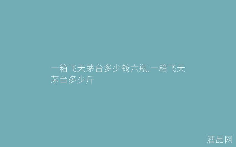 一箱飞天茅台多少钱六瓶,一箱飞天茅台多少斤