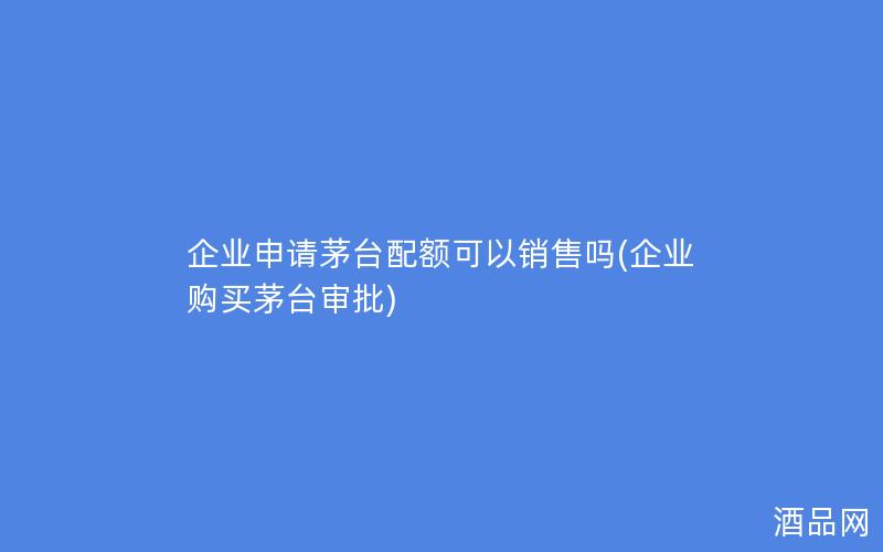 企业申请茅台配额可以销售吗(企业购买茅台审批) 企业申请茅台配额可以销售吗(企业购买茅台审批)