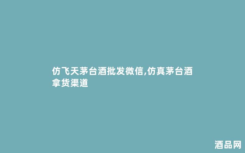 仿飞天茅台酒批发微信,茅台酒拿货渠道