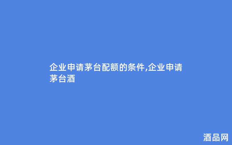 企业申请茅台配额的条件,企业申请茅台酒