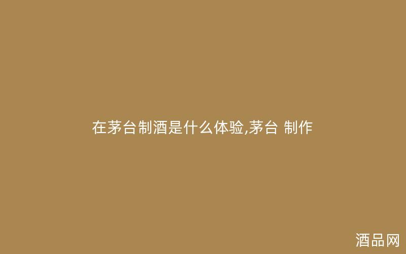 在茅台制酒是什么体验,茅台 制作