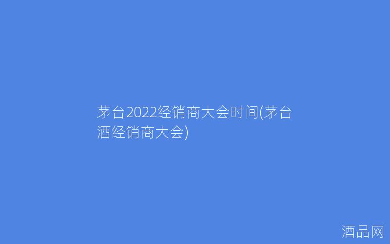 茅台2022经销商大会时间(茅台酒经销商大会)