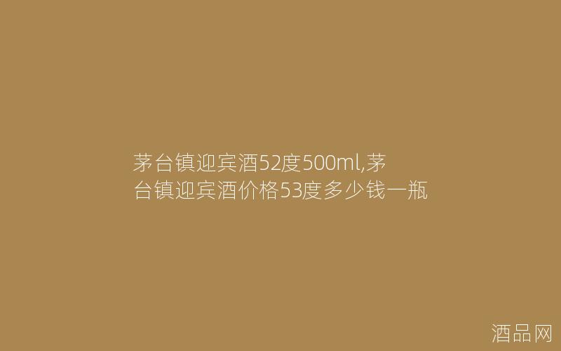 茅台镇迎宾酒52度500ml,茅台镇迎宾酒价格53度多少钱一瓶