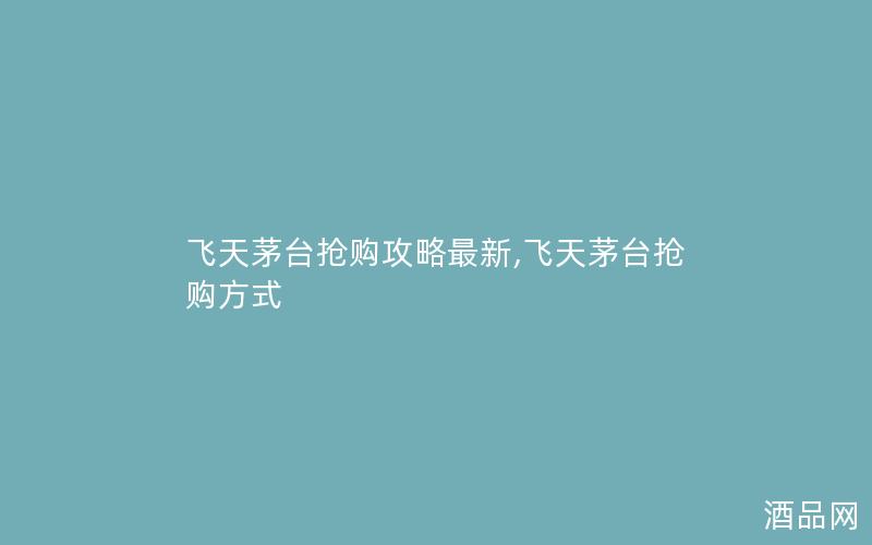 飞天茅台抢购攻略最新,飞天茅台抢购方式