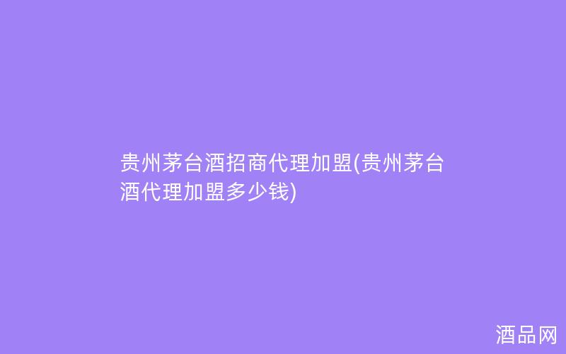 贵州茅台酒招商代理加盟(贵州茅台酒代理加盟多少钱)