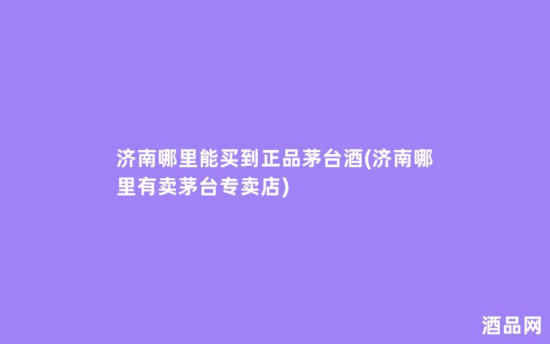 济南哪里能买到正品茅台酒(济南哪里有卖茅台专卖店)