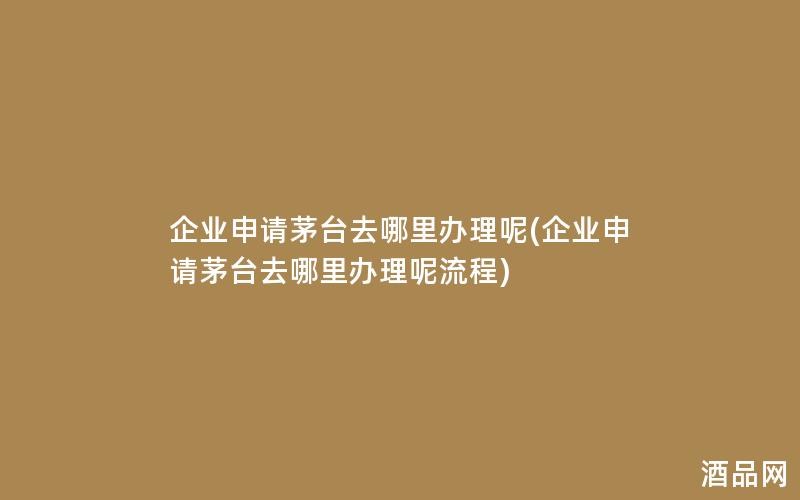 企业申请茅台去哪里办理呢(企业申请茅台去哪里办理呢流程)