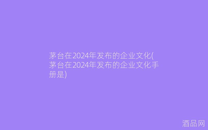 茅台在2024年发布的企业文化(茅台在2024年发布的企业文化手册是)