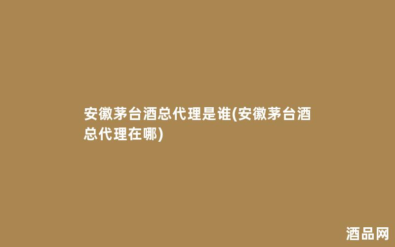 安徽茅台酒总代理是谁(安徽茅台酒总代理在哪)