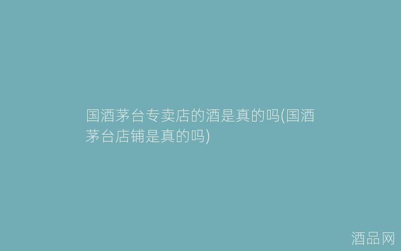 国酒茅台专卖店的酒是真的吗(国酒茅台店铺是真的吗)
