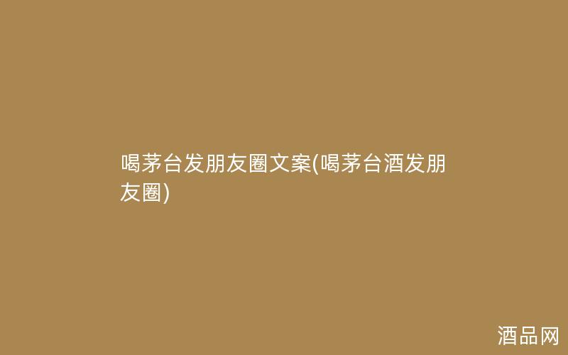 喝茅台发朋友圈文案(喝茅台酒发朋友圈)