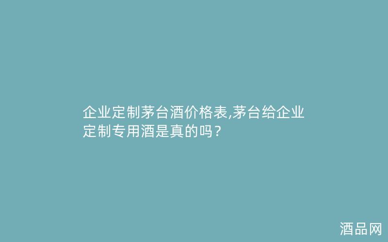企业定制茅台酒价格表,茅台给企业定制专用酒是真的吗？