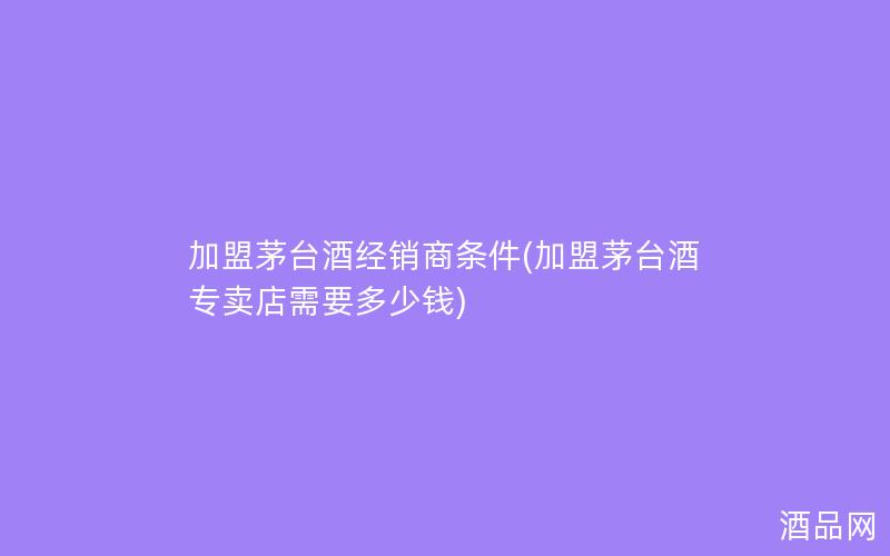 加盟茅台酒经销商条件(加盟茅台酒专卖店需要多少钱)