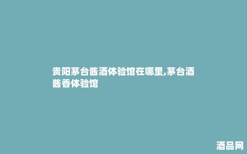 贵阳茅台酱酒体验馆在哪里,茅台酒酱香体验馆 贵阳茅台酱酒体验馆在哪里,茅台酒酱香体验馆