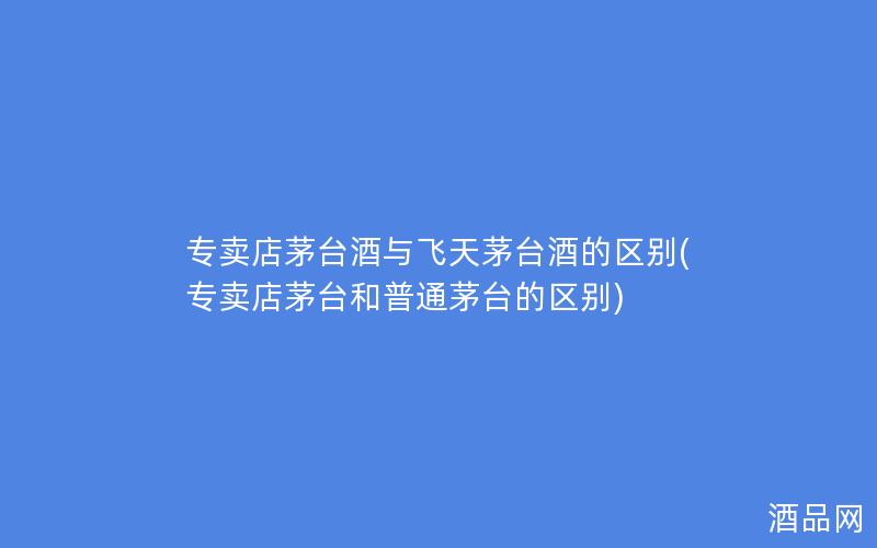 专卖店茅台酒与飞天茅台酒的区别(专卖店茅台和普通茅台的区别)