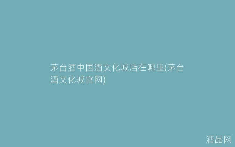 茅台酒中国酒文化城店在哪里(茅台酒文化城官网)