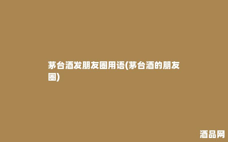 茅台酒发朋友圈用语(茅台酒的朋友圈)